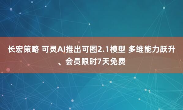 长宏策略 可灵AI推出可图2.1模型 多维能力跃升、会员限时7天免费