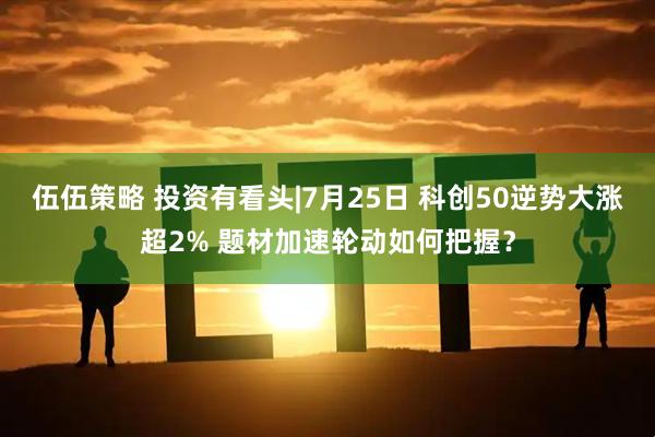 伍伍策略 投资有看头|7月25日 科创50逆势大涨超2% 题材加速轮动如何把握？