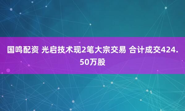 国鸣配资 光启技术现2笔大宗交易 合计成交424.50万股