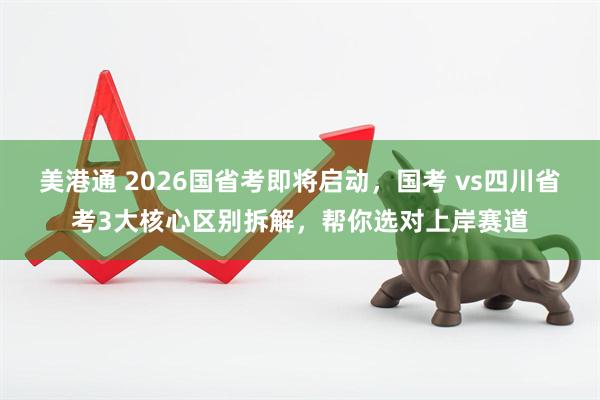 美港通 2026国省考即将启动，国考 vs四川省考3大核心区别拆解，帮你选对上岸赛道