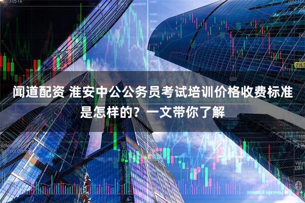 闻道配资 淮安中公公务员考试培训价格收费标准是怎样的？一文带你了解