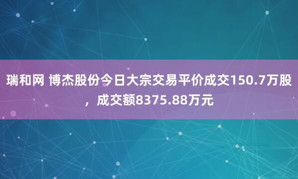 瑞和网 博杰股份今日大宗交易平价成交150.7万股，成交额8375.88万元