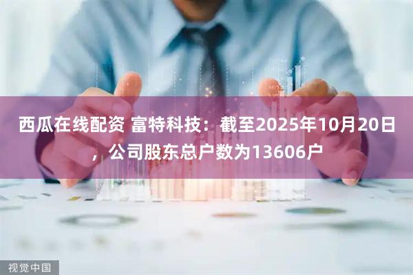 西瓜在线配资 富特科技：截至2025年10月20日，公司股东总户数为13606户