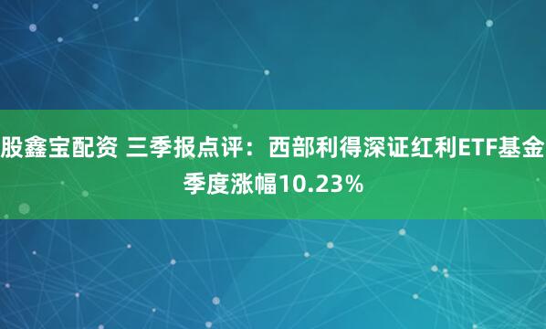股鑫宝配资 三季报点评：西部利得深证红利ETF基金季度涨幅10.23%