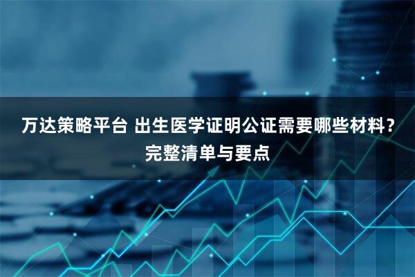 万达策略平台 出生医学证明公证需要哪些材料？完整清单与要点