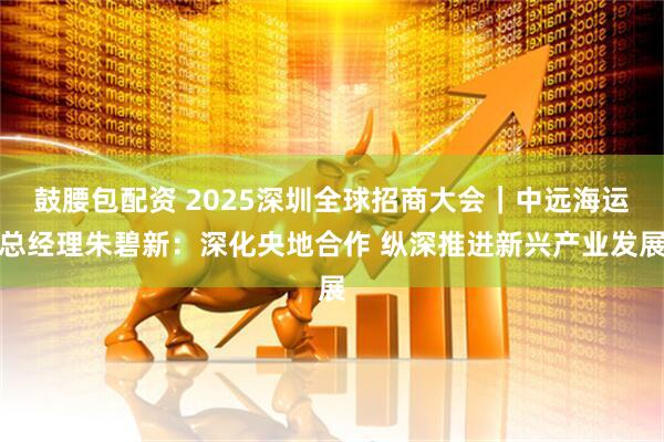 鼓腰包配资 2025深圳全球招商大会｜中远海运总经理朱碧新：深化央地合作 纵深推进新兴产业发展