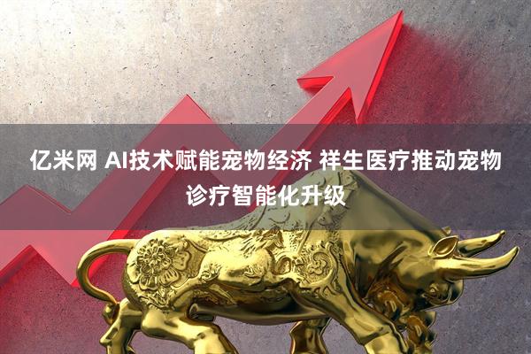 亿米网 AI技术赋能宠物经济 祥生医疗推动宠物诊疗智能化升级