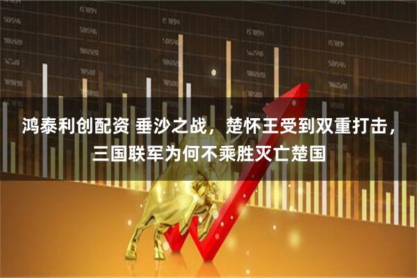鸿泰利创配资 垂沙之战，楚怀王受到双重打击，三国联军为何不乘胜灭亡楚国
