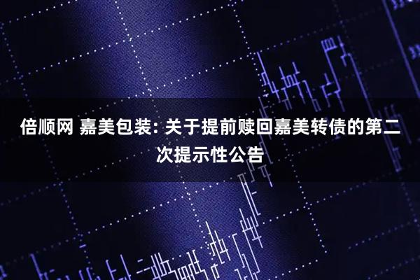 倍顺网 嘉美包装: 关于提前赎回嘉美转债的第二次提示性公告