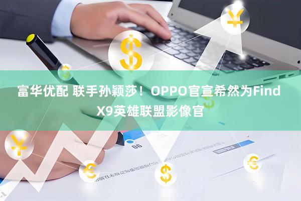 富华优配 联手孙颖莎！OPPO官宣希然为Find X9英雄联盟影像官