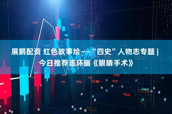 展鹏配资 红色故事绘——“四史”人物志专题 | 今日推荐连环画《眼睛手术》