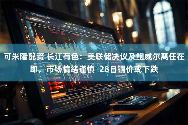可米隆配资 长江有色：美联储决议及鲍威尔离任在即，市场情绪谨慎  28日铜价或下跌
