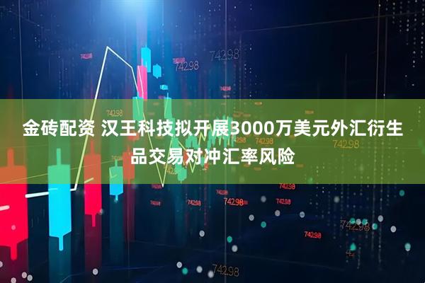 金砖配资 汉王科技拟开展3000万美元外汇衍生品交易对冲汇率风险