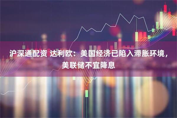 沪深通配资 达利欧：美国经济已陷入滞胀环境，美联储不宜降息
