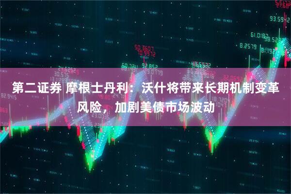第二证券 摩根士丹利：沃什将带来长期机制变革风险，加剧美债市场波动