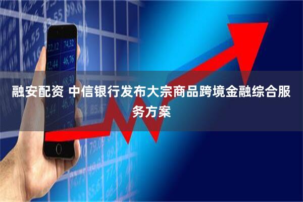 融安配资 中信银行发布大宗商品跨境金融综合服务方案